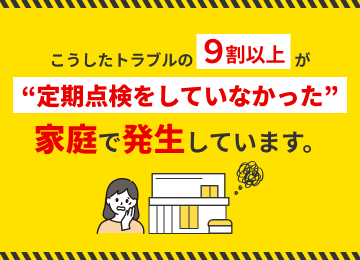 実はこうしたトラブルの9割以上が定期点検をしていなかった過程で発生しています。