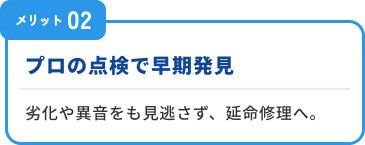 メリット２：プロの点検で早期発見。劣化や異音をも見逃さず、延命修理へ。