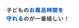 子供のお風呂時間を守れるのが一番嬉しい！