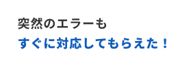 突然のエラーもすぐに対応してもらえた！