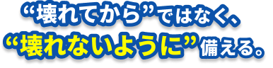 壊れてからではなく壊れないように、備える